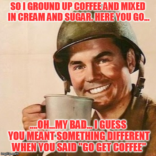 SO I GROUND UP COFFEE AND MIXED IN CREAM AND SUGAR. HERE YOU GO... ....OH...MY BAD... I GUESS YOU MEANT SOMETHING DIFFERENT WHEN YOU SAID "G | made w/ Imgflip meme maker
