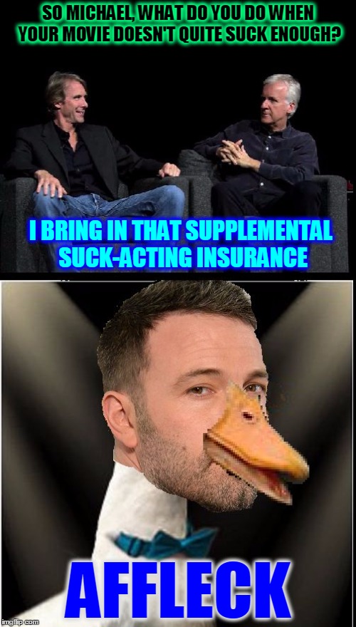 Ben Affleck Sucks | SO MICHAEL, WHAT DO YOU DO WHEN YOUR MOVIE DOESN'T QUITE SUCK ENOUGH? I BRING IN THAT SUPPLEMENTAL SUCK-ACTING INSURANCE; AFFLECK | image tagged in ben affleck sucks | made w/ Imgflip meme maker