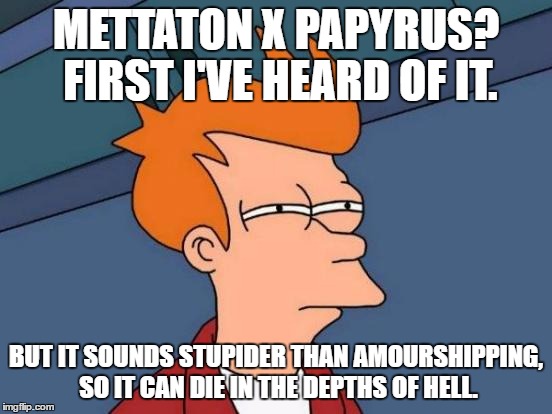 Futurama Fry Meme | METTATON X PAPYRUS? FIRST I'VE HEARD OF IT. BUT IT SOUNDS STUPIDER THAN AMOURSHIPPING, SO IT CAN DIE IN THE DEPTHS OF HELL. | image tagged in memes,futurama fry | made w/ Imgflip meme maker