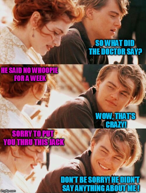 SO WHAT DID THE DOCTOR SAY? HE SAID NO WHOOPIE FOR A WEEK; WOW, THAT'S CRAZY! SORRY TO PUT YOU THRU THIS JACK; DON'T BE SORRY! HE DIDN'T SAY ANYTHING ABOUT ME ! | image tagged in leonardo dicaprio and kate winslet template puns 1 | made w/ Imgflip meme maker