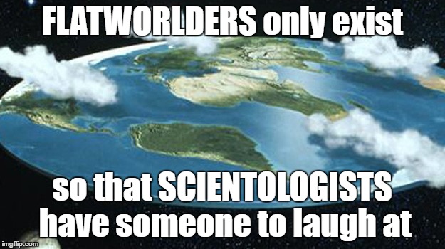 Bloody GLOBISTS?! Coming over here from the other side of the flat disc, trying to tell me what shape earth is??!!?? | FLATWORLDERS only exist; so that SCIENTOLOGISTS have someone to laugh at | image tagged in flat earth,flat world,scientology,weird,bizarre,crazy | made w/ Imgflip meme maker