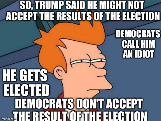 Something doesn't add up... | SO, TRUMP SAID HE MIGHT NOT ACCEPT THE RESULTS OF THE ELECTION; DEMOCRATS CALL HIM AN IDIOT; HE GETS ELECTED; DEMOCRATS DON'T ACCEPT THE RESULT OF THE ELECTION | image tagged in memes,futurama fry | made w/ Imgflip meme maker