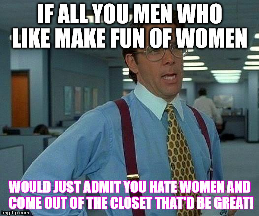 That Would Be Great Meme | IF ALL YOU MEN WHO LIKE MAKE FUN OF WOMEN WOULD JUST ADMIT YOU HATE WOMEN AND COME OUT OF THE CLOSET THAT'D BE GREAT! | image tagged in memes,that would be great | made w/ Imgflip meme maker