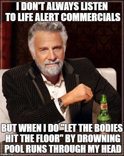 The Most Interesting Man In The World Meme | I DON'T ALWAYS LISTEN TO LIFE ALERT COMMERCIALS; BUT WHEN I DO "LET THE BODIES HIT THE FLOOR" BY DROWNING POOL RUNS THROUGH MY HEAD | image tagged in memes,the most interesting man in the world | made w/ Imgflip meme maker