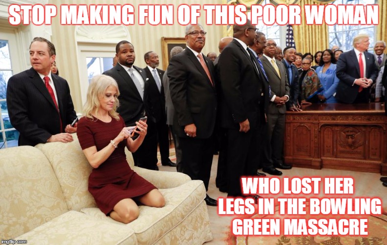 Kellyanne Conway Bowling Green Massacre | STOP MAKING FUN OF THIS POOR WOMAN; WHO LOST HER LEGS IN THE BOWLING GREEN MASSACRE | image tagged in kellyanne conway bowling green massacre | made w/ Imgflip meme maker