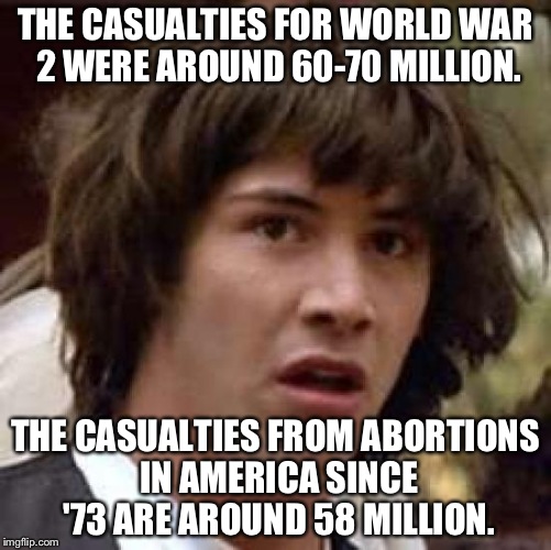 These statistics are... Unsettling. | THE CASUALTIES FOR WORLD WAR 2 WERE AROUND 60-70 MILLION. THE CASUALTIES FROM ABORTIONS IN AMERICA SINCE '73 ARE AROUND 58 MILLION. | image tagged in memes,conspiracy keanu,abortion,abortion is murder | made w/ Imgflip meme maker