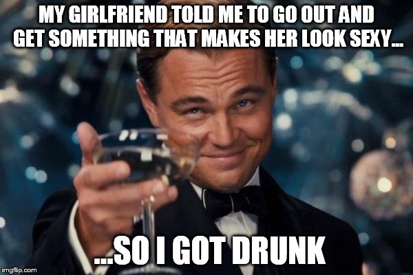 Leonardo Dicaprio Cheers | MY GIRLFRIEND TOLD ME TO GO OUT AND GET SOMETHING THAT MAKES HER LOOK SEXY... ...SO I GOT DRUNK | image tagged in memes,leonardo dicaprio cheers | made w/ Imgflip meme maker