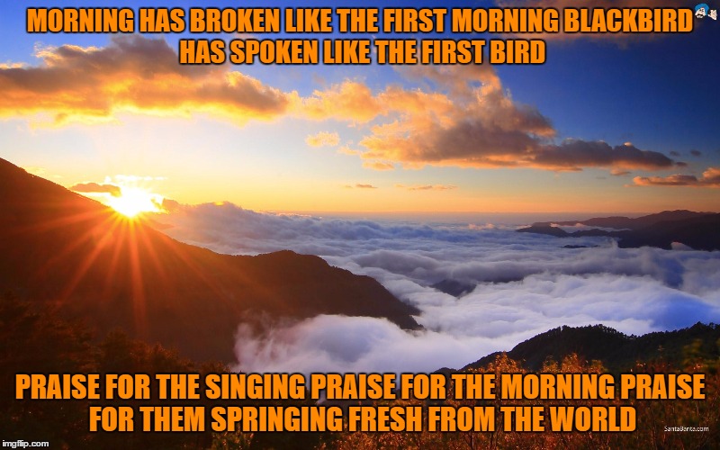 Sunrise_ Morning has broken | MORNING HAS BROKEN LIKE THE FIRST MORNING
BLACKBIRD HAS SPOKEN LIKE THE FIRST BIRD; PRAISE FOR THE SINGING
PRAISE FOR THE MORNING
PRAISE FOR THEM SPRINGING FRESH FROM THE WORLD | image tagged in sunrise | made w/ Imgflip meme maker