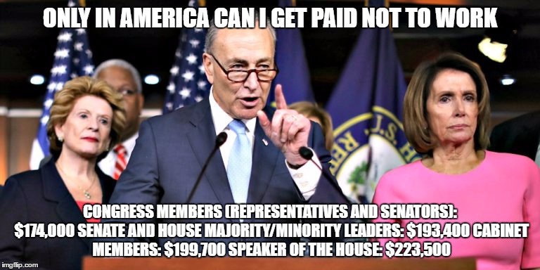 dumbasses | ONLY IN AMERICA CAN I GET PAID NOT TO WORK; CONGRESS MEMBERS (REPRESENTATIVES AND SENATORS): $174,000
SENATE AND HOUSE MAJORITY/MINORITY LEADERS: $193,400
CABINET MEMBERS: $199,700
SPEAKER OF THE HOUSE: $223,500 | image tagged in demoncrats | made w/ Imgflip meme maker