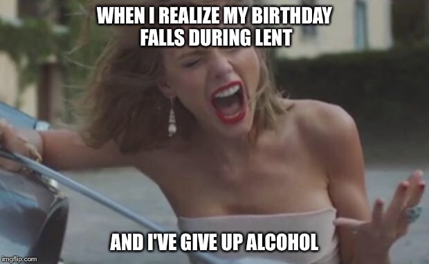 taylor swift | WHEN I REALIZE MY BIRTHDAY FALLS DURING LENT; AND I'VE GIVE UP ALCOHOL | image tagged in taylor swift | made w/ Imgflip meme maker