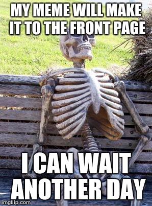 Waiting Skeleton | MY MEME WILL MAKE IT TO THE FRONT PAGE; I CAN WAIT ANOTHER DAY | image tagged in memes,waiting skeleton | made w/ Imgflip meme maker