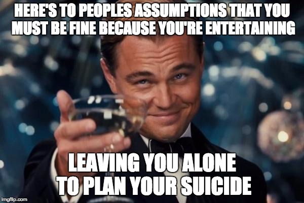 Leonardo Dicaprio Cheers | HERE'S TO PEOPLES ASSUMPTIONS THAT YOU MUST BE FINE BECAUSE YOU'RE ENTERTAINING; LEAVING YOU ALONE TO PLAN YOUR SUICIDE | image tagged in memes,leonardo dicaprio cheers | made w/ Imgflip meme maker