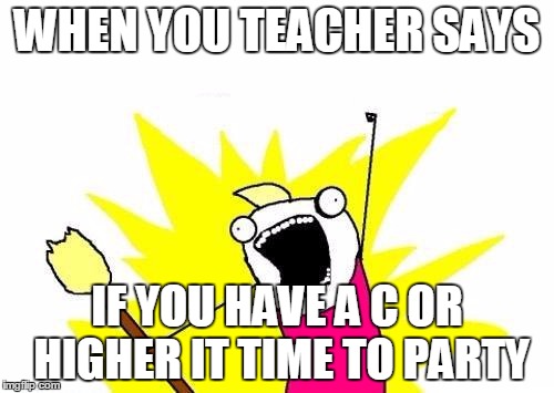 X All The Y Meme | WHEN YOU TEACHER SAYS; IF YOU HAVE A C OR HIGHER IT TIME TO PARTY | image tagged in memes,x all the y | made w/ Imgflip meme maker