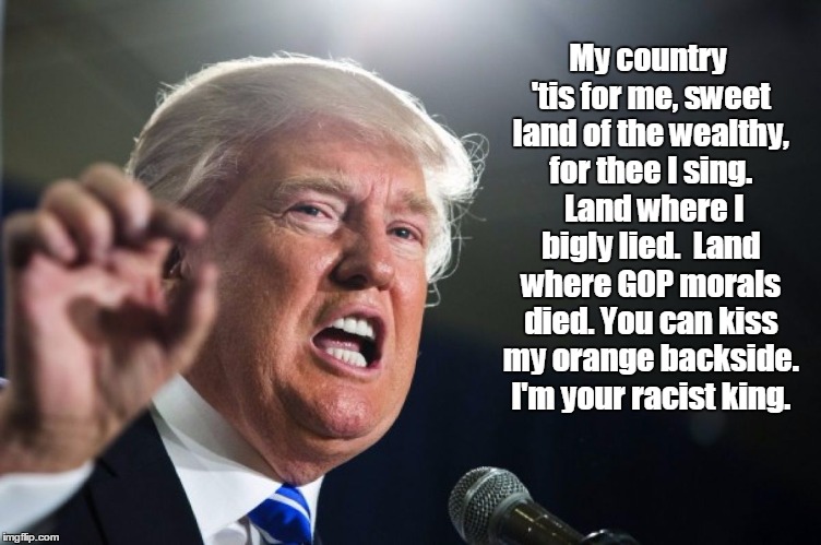 donald trump | My country 'tis for me, sweet land of the wealthy, for thee I sing.  Land where I bigly lied.  Land where GOP morals died. You can kiss my orange backside. I'm your racist king. | image tagged in donald trump | made w/ Imgflip meme maker