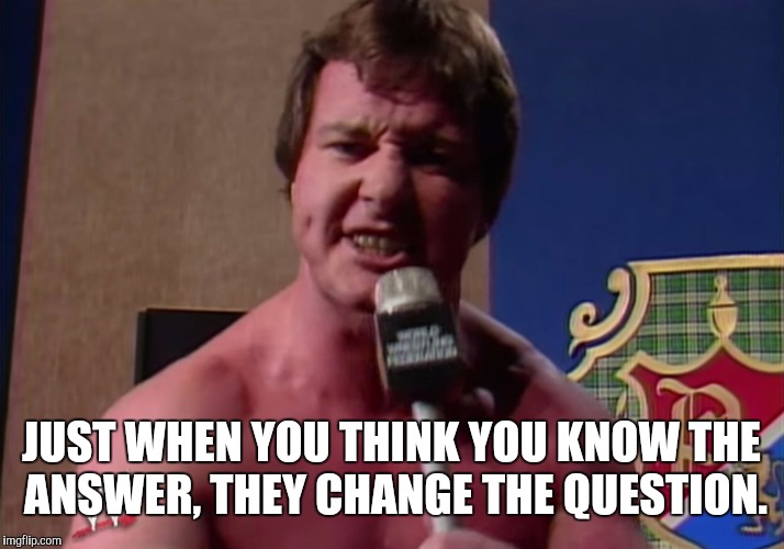 JUST WHEN YOU THINK YOU KNOW THE ANSWER, THEY CHANGE THE QUESTION. | image tagged in rowdy roddy piper | made w/ Imgflip meme maker