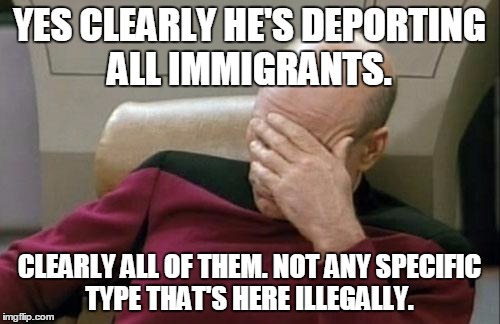 Captain Picard Facepalm Meme | YES CLEARLY HE'S DEPORTING ALL IMMIGRANTS. CLEARLY ALL OF THEM. NOT ANY SPECIFIC TYPE THAT'S HERE ILLEGALLY. | image tagged in memes,captain picard facepalm | made w/ Imgflip meme maker