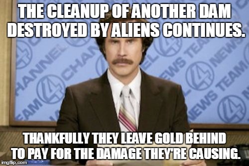 But will the gold go toward dam repairs, or corrupt government? | THE CLEANUP OF ANOTHER DAM DESTROYED BY ALIENS CONTINUES. THANKFULLY THEY LEAVE GOLD BEHIND TO PAY FOR THE DAMAGE THEY'RE CAUSING. | image tagged in memes,ron burgundy | made w/ Imgflip meme maker