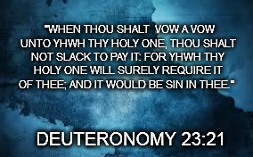 "WHEN THOU SHALT  VOW A VOW UNTO YHWH THY HOLY ONE, THOU SHALT NOT SLACK TO PAY IT: FOR YHWH THY HOLY ONE WILL SURELY REQUIRE IT OF THEE; AND IT WOULD BE SIN IN THEE."; DEUTERONOMY 23:21 | image tagged in deuteronomy,tanakh,old testament,yhwh | made w/ Imgflip meme maker