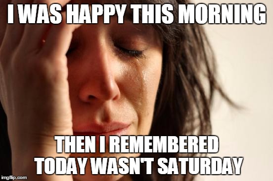 First World Problems Meme | I WAS HAPPY THIS MORNING; THEN I REMEMBERED TODAY WASN'T SATURDAY | image tagged in memes,first world problems | made w/ Imgflip meme maker