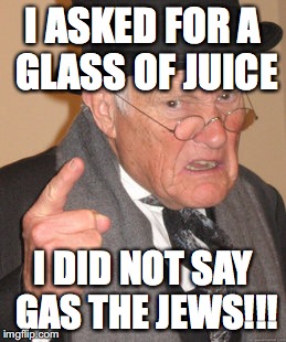 Back In My Day | I ASKED FOR A GLASS OF JUICE; I DID NOT SAY GAS THE JEWS!!! | image tagged in memes,back in my day | made w/ Imgflip meme maker