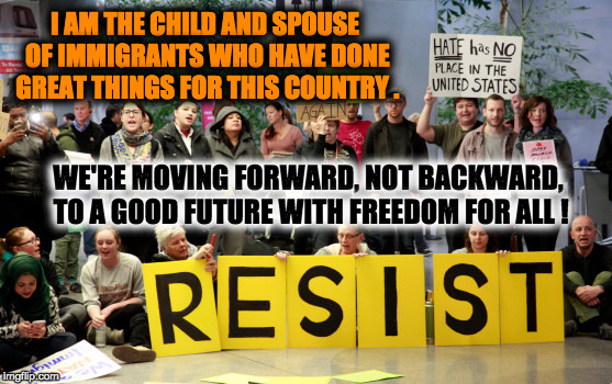 Resist (Child of Immigrants) | I AM THE CHILD AND SPOUSE OF IMMIGRANTS WHO HAVE DONE GREAT THINGS FOR THIS COUNTRY . WE'RE MOVING FORWARD, NOT BACKWARD, TO A GOOD FUTURE WITH FREEDOM FOR ALL ! | image tagged in moving forward not backward,resist,hate has no place,child and spouse of immigrants,immigrants build this country,good future wi | made w/ Imgflip meme maker
