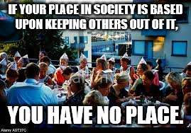 Place in Society | IF YOUR PLACE IN SOCIETY IS BASED UPON KEEPING OTHERS OUT OF IT, YOU HAVE NO PLACE. | image tagged in feast,inclusive,society,place | made w/ Imgflip meme maker