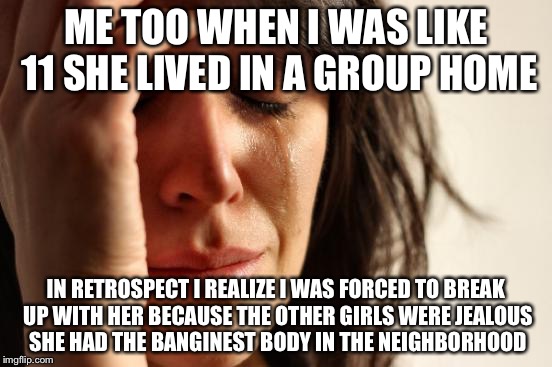 First World Problems Meme | ME TOO WHEN I WAS LIKE 11 SHE LIVED IN A GROUP HOME IN RETROSPECT I REALIZE I WAS FORCED TO BREAK UP WITH HER BECAUSE THE OTHER GIRLS WERE J | image tagged in memes,first world problems | made w/ Imgflip meme maker