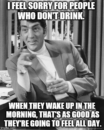 If you drink don't drive. Don't even putt. | I FEEL SORRY FOR PEOPLE WHO DON'T DRINK. WHEN THEY WAKE UP IN THE MORNING, THAT'S AS GOOD AS THEY'RE GOING TO FEEL ALL DAY. | image tagged in memes,dean martin | made w/ Imgflip meme maker