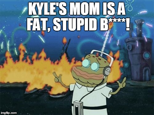 spongebob music | KYLE'S MOM IS A FAT, STUPID B****! | image tagged in spongebob music | made w/ Imgflip meme maker