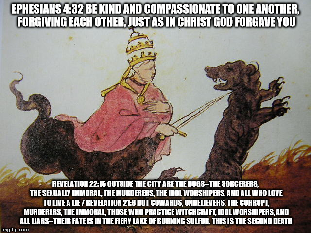 EPHESIANS 4:32 BE KIND AND COMPASSIONATE TO ONE ANOTHER, FORGIVING EACH OTHER, JUST AS IN CHRIST GOD FORGAVE YOU; REVELATION 22:15 OUTSIDE THE CITY ARE THE DOGS--THE SORCERERS, THE SEXUALLY IMMORAL, THE MURDERERS, THE IDOL WORSHIPERS, AND ALL WHO LOVE TO LIVE A LIE / REVELATION 21:8 BUT COWARDS, UNBELIEVERS, THE CORRUPT, MURDERERS, THE IMMORAL, THOSE WHO PRACTICE WITCHCRAFT, IDOL WORSHIPERS, AND ALL LIARS--THEIR FATE IS IN THE FIERY LAKE OF BURNING SULFUR. THIS IS THE SECOND DEATH | made w/ Imgflip meme maker