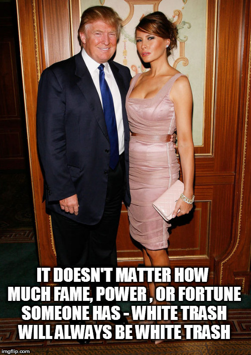 trump and melania | IT DOESN'T MATTER HOW MUCH FAME, POWER , OR FORTUNE SOMEONE HAS - WHITE TRASH WILL ALWAYS BE WHITE TRASH | image tagged in trump and melania,white trash,fucktrump,don the con,donald trump the clown,clown car republicans | made w/ Imgflip meme maker