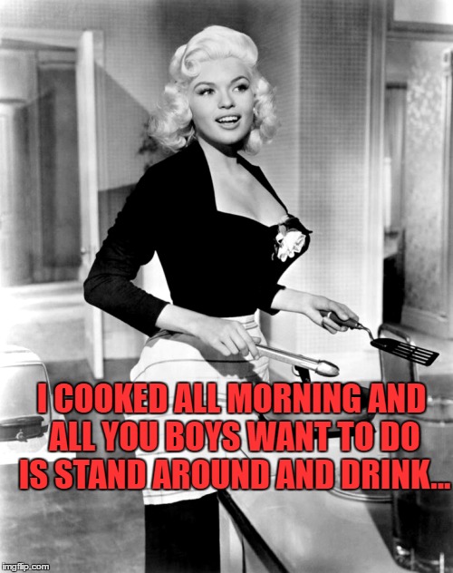 I COOKED ALL MORNING AND ALL YOU BOYS WANT TO DO IS STAND AROUND AND DRINK... | made w/ Imgflip meme maker