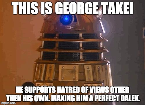dalek | THIS IS GEORGE TAKEI; HE SUPPORTS HATRED OF VIEWS OTHER THEN HIS OWN. MAKING HIM A PERFECT DALEK. | image tagged in dalek | made w/ Imgflip meme maker