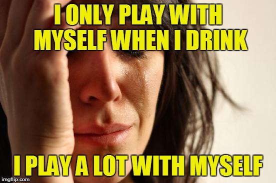 First World Problems Meme | I ONLY PLAY WITH MYSELF WHEN I DRINK I PLAY A LOT WITH MYSELF | image tagged in memes,first world problems | made w/ Imgflip meme maker