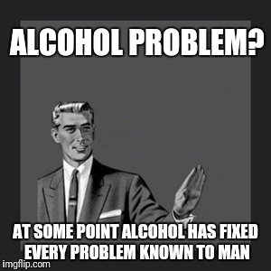 Problem Solved | ALCOHOL PROBLEM? AT SOME POINT ALCOHOL HAS FIXED EVERY PROBLEM KNOWN TO MAN | image tagged in memes,kill yourself guy | made w/ Imgflip meme maker