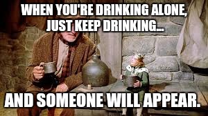 WHEN YOU'RE DRINKING ALONE,  JUST KEEP DRINKING... AND SOMEONE WILL APPEAR. | image tagged in alcohol,beer,booze,alcoholic,moonshine | made w/ Imgflip meme maker