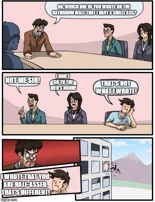 How to get out of the window real fast! | OK, WHICH ONE OF YOU WROTE ON THE BATHROOM WALL THAT I HAVE A SMALL ASS? I DON'T GO TO THE MEN'S ROOM! NOT ME SIR! THAT'S NOT WHAT I WROTE! I WROTE THAT YOU ARE HALF-ASSED. THAT'S DIFFERENT! | image tagged in memes,boardroom meeting suggestion | made w/ Imgflip meme maker