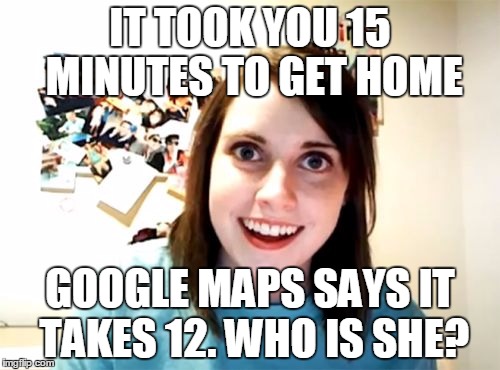 Uhh..... Traffic? | IT TOOK YOU 15 MINUTES TO GET HOME; GOOGLE MAPS SAYS IT TAKES 12. WHO IS SHE? | image tagged in memes,overly attached girlfriend,lol | made w/ Imgflip meme maker