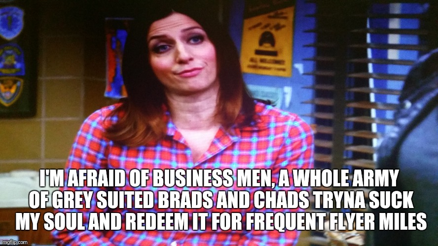 Gina Linetti | I'M AFRAID OF BUSINESS MEN, A WHOLE ARMY OF GREY SUITED BRADS AND CHADS TRYNA SUCK MY SOUL AND REDEEM IT FOR FREQUENT FLYER MILES | image tagged in brooklyn nine nine,gina linetti,andy samberg | made w/ Imgflip meme maker