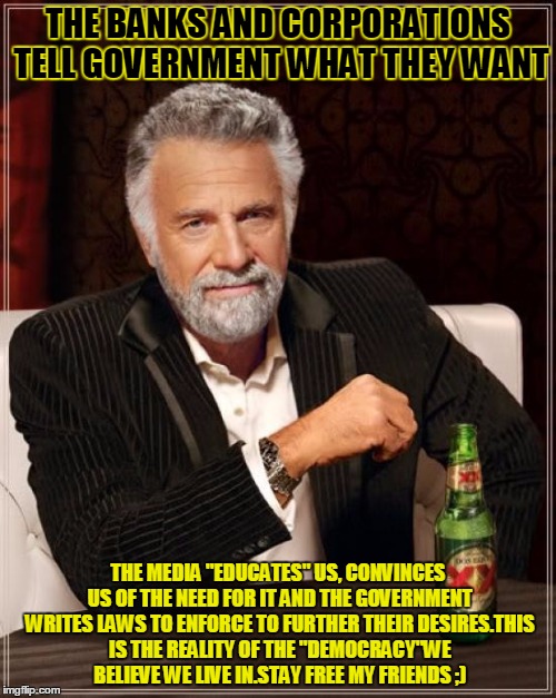 The Most Interesting Man In The World Meme | THE BANKS AND CORPORATIONS TELL GOVERNMENT WHAT THEY WANT; THE MEDIA "EDUCATES" US, CONVINCES US OF THE NEED FOR IT AND THE GOVERNMENT WRITES LAWS TO ENFORCE TO FURTHER THEIR DESIRES.THIS IS THE REALITY OF THE "DEMOCRACY"WE BELIEVE WE LIVE IN.STAY FREE MY FRIENDS ;) | image tagged in memes,the most interesting man in the world | made w/ Imgflip meme maker