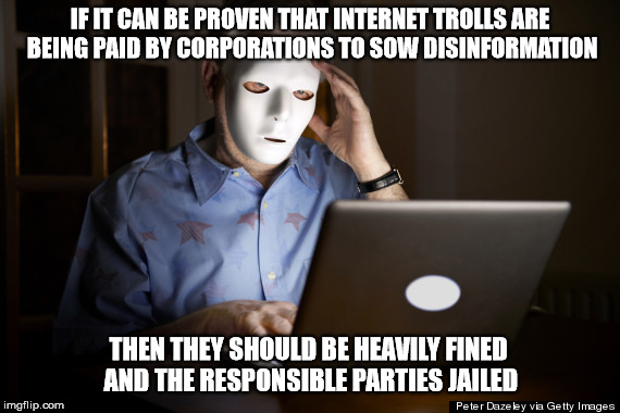 Paid to Troll | IF IT CAN BE PROVEN THAT INTERNET TROLLS ARE BEING PAID BY CORPORATIONS TO SOW DISINFORMATION; THEN THEY SHOULD BE HEAVILY FINED AND THE RESPONSIBLE PARTIES JAILED | image tagged in internet trolls,corporations,misinformation,fossil fuel,jail,greed | made w/ Imgflip meme maker