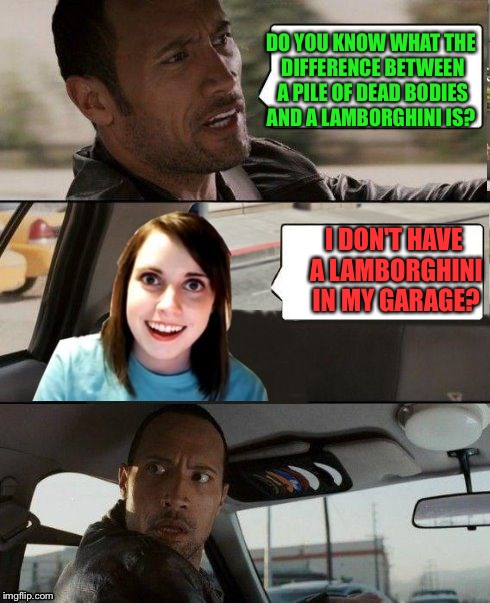 The Rock driving - Overly attached girlfriend | DO YOU KNOW WHAT THE DIFFERENCE BETWEEN A PILE OF DEAD BODIES AND A LAMBORGHINI IS? I DON'T HAVE A LAMBORGHINI IN MY GARAGE? | image tagged in the rock driving - overly attached girlfriend | made w/ Imgflip meme maker