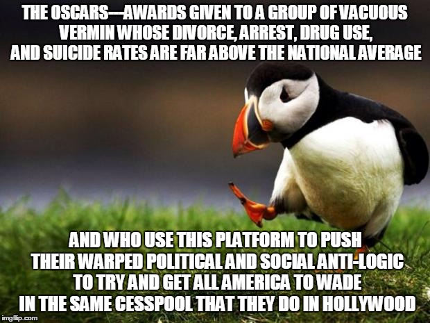 Unpopular Opinion Puffin Meme | THE OSCARS---AWARDS GIVEN TO A GROUP OF VACUOUS VERMIN WHOSE DIVORCE, ARREST, DRUG USE, AND SUICIDE RATES ARE FAR ABOVE THE NATIONAL AVERAGE; AND WHO USE THIS PLATFORM TO PUSH THEIR WARPED POLITICAL AND SOCIAL ANTI-LOGIC TO TRY AND GET ALL AMERICA TO WADE IN THE SAME CESSPOOL THAT THEY DO IN HOLLYWOOD | image tagged in memes,unpopular opinion puffin | made w/ Imgflip meme maker