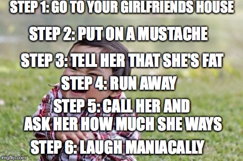 Evil Toddler Meme | STEP 1: GO TO YOUR GIRLFRIENDS HOUSE; STEP 2: PUT ON A MUSTACHE; STEP 3: TELL HER THAT SHE'S FAT; STEP 4: RUN AWAY; STEP 5: CALL HER AND ASK HER HOW MUCH SHE WAYS; STEP 6: LAUGH MANIACALLY | image tagged in memes,evil toddler | made w/ Imgflip meme maker