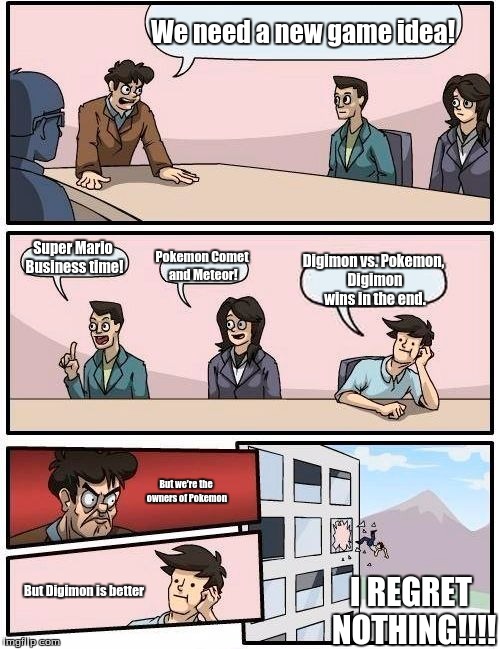 Boardroom Meeting Suggestion | We need a new game idea! Super Mario Business time! Pokemon Comet and Meteor! Digimon vs. Pokemon, Digimon wins in the end. But we're the owners of Pokemon; I REGRET NOTHING!!!! But Digimon is better | image tagged in memes,boardroom meeting suggestion | made w/ Imgflip meme maker
