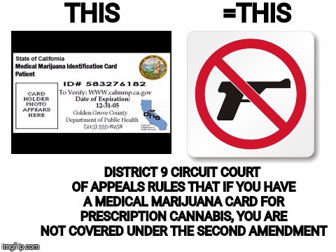 From last August. Looking for your input. | THIS; =THIS; DISTRICT 9 CIRCUIT COURT OF APPEALS RULES THAT IF YOU HAVE A MEDICAL MARIJUANA CARD FOR PRESCRIPTION CANNABIS, YOU ARE NOT COVERED UNDER THE SECOND AMENDMENT | image tagged in medical marijuana,second amendment | made w/ Imgflip meme maker