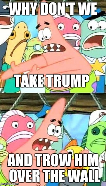 Put It Somewhere Else Patrick Meme | WHY DON'T WE; TAKE TRUMP; AND TROW HIM OVER THE WALL | image tagged in memes,put it somewhere else patrick | made w/ Imgflip meme maker