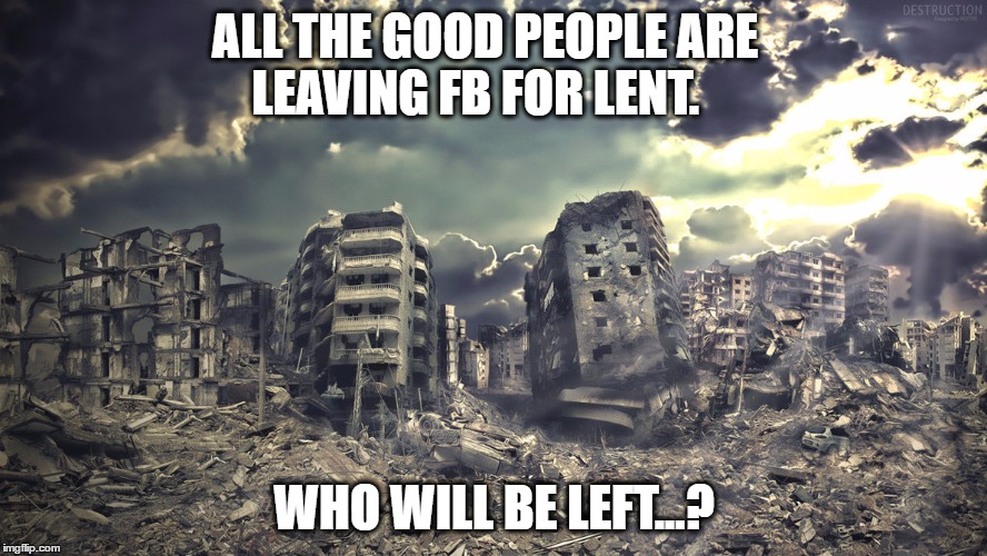 Sanity FB Break for Lent | ALL THE GOOD PEOPLE ARE LEAVING FB FOR LENT. WHO WILL BE LEFT...? | image tagged in destruction,faceboo,lent | made w/ Imgflip meme maker