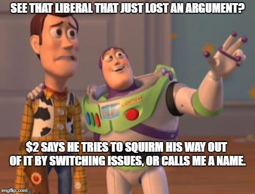 X, X Everywhere Meme | SEE THAT LIBERAL THAT JUST LOST AN ARGUMENT? $2 SAYS HE TRIES TO SQUIRM HIS WAY OUT OF IT BY SWITCHING ISSUES, OR CALLS ME A NAME. | image tagged in memes,x x everywhere | made w/ Imgflip meme maker