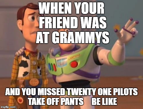 X, X Everywhere Meme | WHEN YOUR FRIEND WAS AT GRAMMYS; AND YOU MISSED TWENTY ONE PILOTS TAKE OFF PANTS 



BE LIKE | image tagged in memes,x x everywhere | made w/ Imgflip meme maker